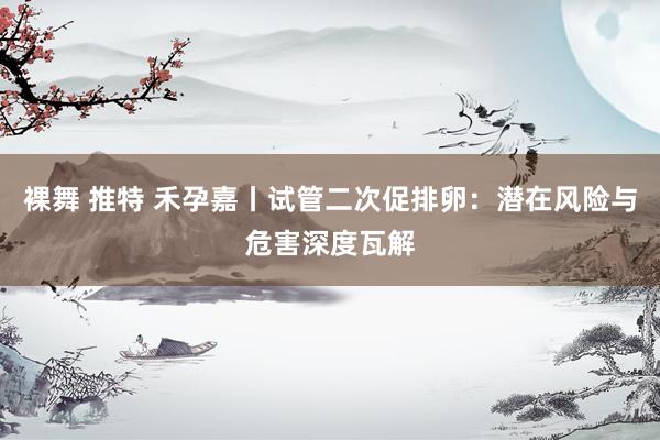 裸舞 推特 禾孕嘉丨试管二次促排卵：潜在风险与危害深度瓦解