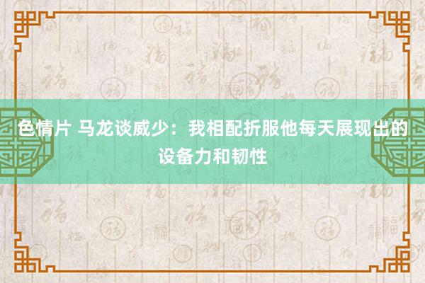 色情片 马龙谈威少：我相配折服他每天展现出的设备力和韧性