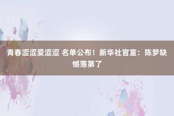 青春涩涩爱涩涩 名单公布！新华社官宣：陈梦缺憾落第了