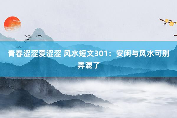 青春涩涩爱涩涩 风水短文301：安闲与风水可别弄混了