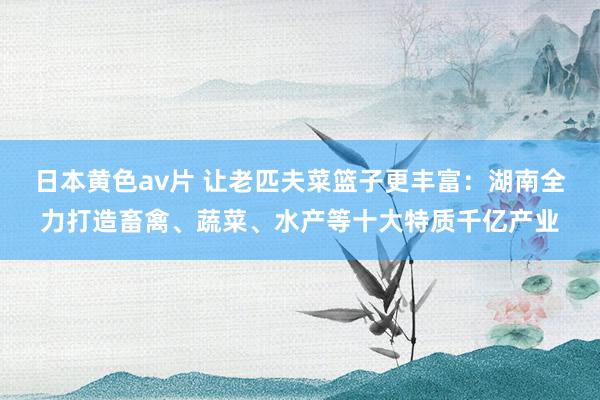 日本黄色av片 让老匹夫菜篮子更丰富:湖南全力打造畜禽、蔬菜、水产等十大特质千亿产业