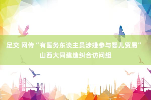 足交 网传“有医务东谈主员涉嫌参与婴儿贸易” 山西大同建造纠合访问组