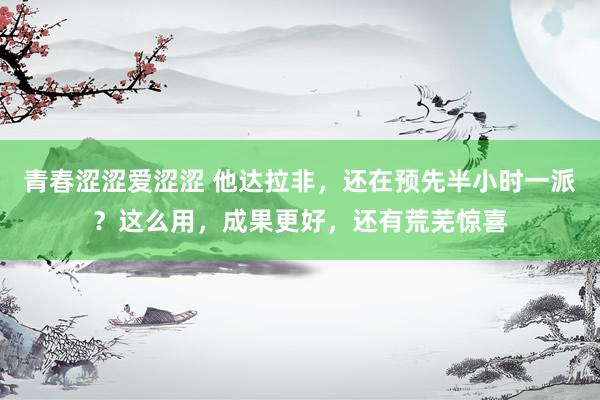 青春涩涩爱涩涩 他达拉非，还在预先半小时一派？这么用，成果更好，还有荒芜惊喜