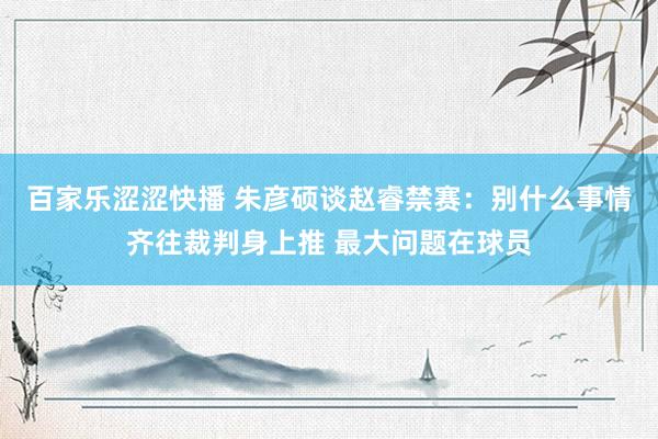 百家乐涩涩快播 朱彦硕谈赵睿禁赛：别什么事情齐往裁判身上推 最大问题在球员