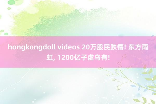 hongkongdoll videos 20万股民跌懵! 东方雨虹， 1200亿子虚乌有!