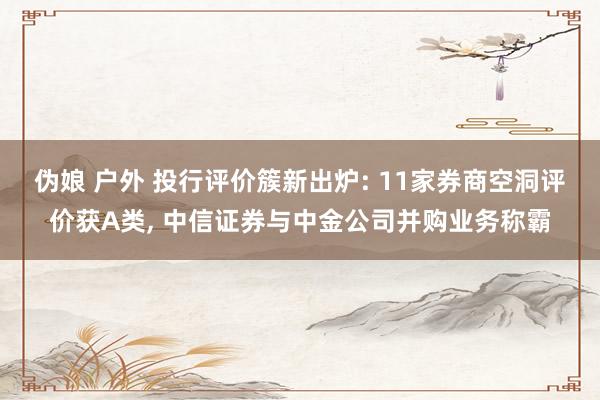 伪娘 户外 投行评价簇新出炉: 11家券商空洞评价获A类， 中信证券与中金公司并购业务称霸