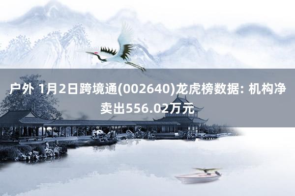 户外 1月2日跨境通(002640)龙虎榜数据: 机构净卖出556.02万元