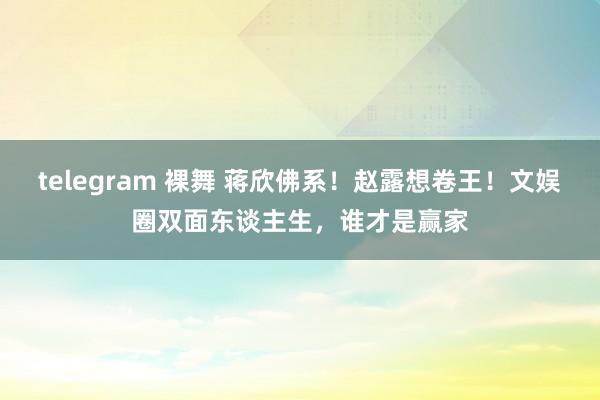 telegram 裸舞 蒋欣佛系！赵露想卷王！文娱圈双面东谈主生，谁才是赢家
