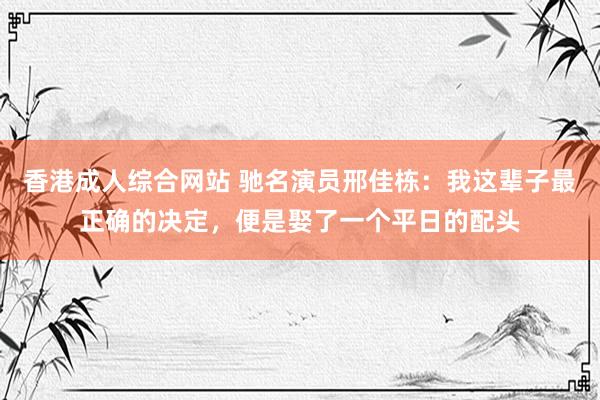 香港成人综合网站 驰名演员邢佳栋：我这辈子最正确的决定，便是娶了一个平日的配头