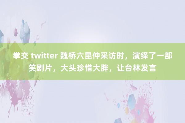 拳交 twitter 魏桥六昆仲采访时，演绎了一部笑剧片，大头珍惜大胖，让台林发言