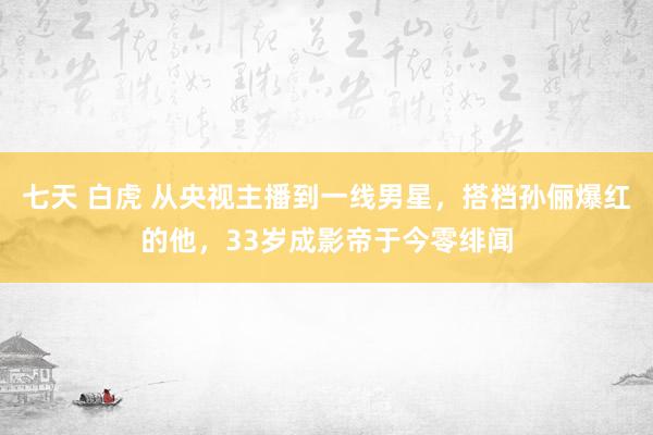 七天 白虎 从央视主播到一线男星，搭档孙俪爆红的他，33岁成影帝于今零绯闻