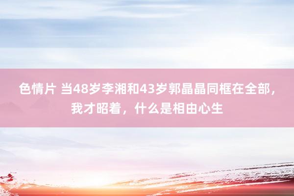 色情片 当48岁李湘和43岁郭晶晶同框在全部，我才昭着，什么是相由心生