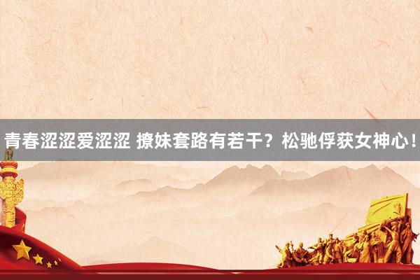 青春涩涩爱涩涩 撩妹套路有若干？松驰俘获女神心！