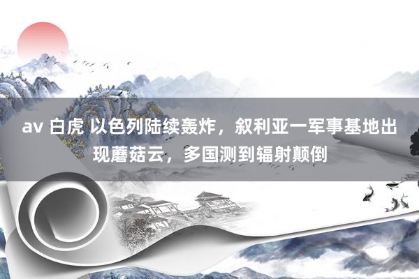 av 白虎 以色列陆续轰炸，叙利亚一军事基地出现蘑菇云，多国测到辐射颠倒