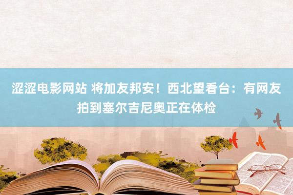 涩涩电影网站 将加友邦安！西北望看台：有网友拍到塞尔吉尼奥正在体检
