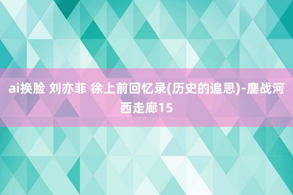 ai换脸 刘亦菲 徐上前回忆录(历史的追思)-鏖战河西走廊15