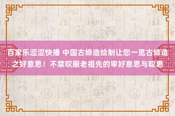 百家乐涩涩快播 中国古缔造绘制让您一览古缔造之好意思！不禁叹服老祖先的审好意思与聪惠