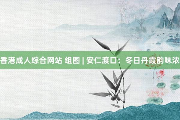 香港成人综合网站 组图 | 安仁渡口：冬日丹霞韵味浓