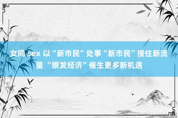 女同 sex 以“新市民”处事“新市民”接住新流量 “银发经济”催生更多新机遇