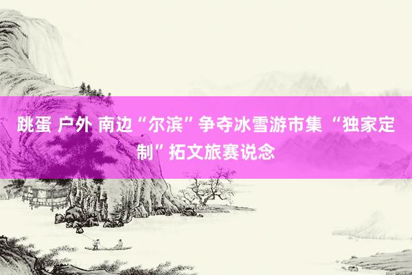 跳蛋 户外 南边“尔滨”争夺冰雪游市集 “独家定制”拓文旅赛说念