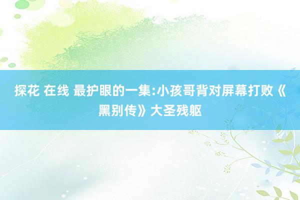 探花 在线 最护眼的一集:小孩哥背对屏幕打败《黑别传》大圣残躯