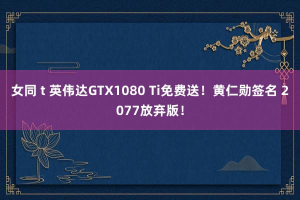 女同 t 英伟达GTX1080 Ti免费送！黄仁勋签名 2077放弃版！