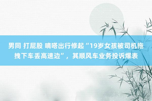 男同 打屁股 嘀嗒出行修起“19岁女孩被司机拖拽下车丢高速边”，其顺风车业务投诉爆表