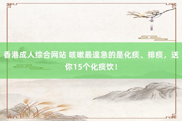 香港成人综合网站 咳嗽最遑急的是化痰、排痰，送你15个化痰饮！