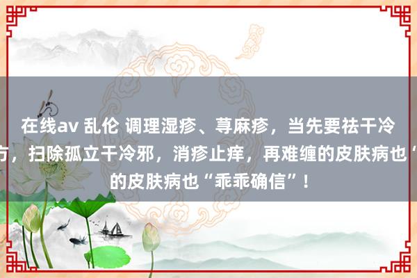 在线av 乱伦 调理湿疹、荨麻疹，当先要祛干冷！我有一妙方，扫除孤立干冷邪，消疹止痒，再难缠的皮肤病也“乖乖确信”！