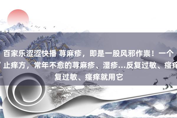 百家乐涩涩快播 荨麻疹，即是一股风邪作祟！一个“神奇”止痒方，常年不愈的荨麻疹、湿疹...反复过敏、瘙痒就用它