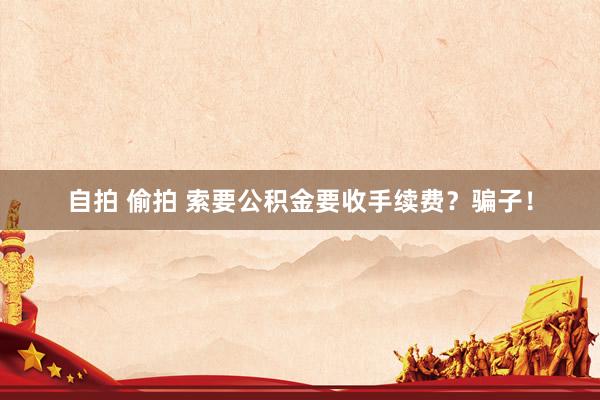 自拍 偷拍 索要公积金要收手续费？骗子！