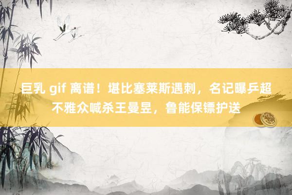 巨乳 gif 离谱！堪比塞莱斯遇刺，名记曝乒超不雅众喊杀王曼昱，鲁能保镖护送