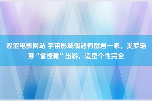涩涩电影网站 宇宙影城偶遇何猷君一家，奚梦瑶穿“雪怪靴”出游，造型个性完全
