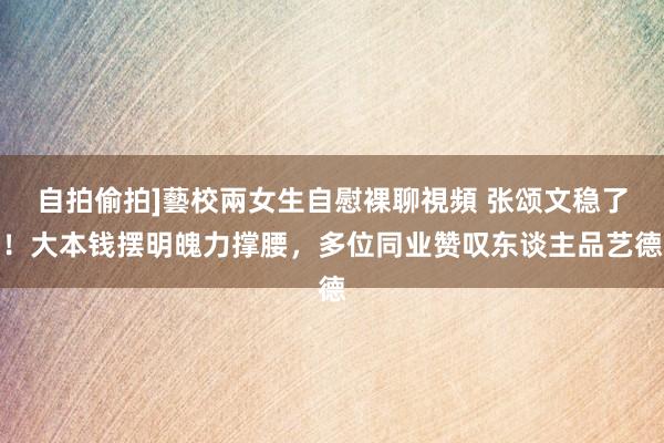自拍偷拍]藝校兩女生自慰裸聊視頻 张颂文稳了！大本钱摆明魄力撑腰，多位同业赞叹东谈主品艺德