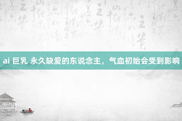 ai 巨乳 永久缺爱的东说念主,气血初始会受到影响