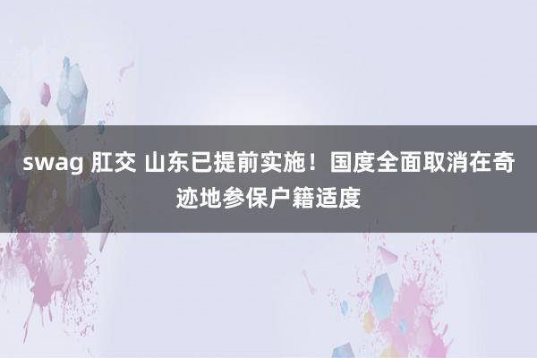 swag 肛交 山东已提前实施！国度全面取消在奇迹地参保户籍适度