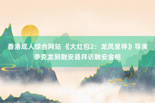 香港成人综合网站 《大红包2：龙凤呈祥》导演李克龙到融安县拜访融安金桔