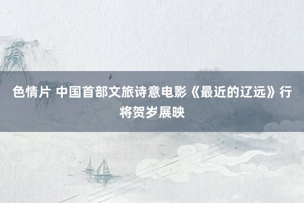 色情片 中国首部文旅诗意电影《最近的辽远》行将贺岁展映