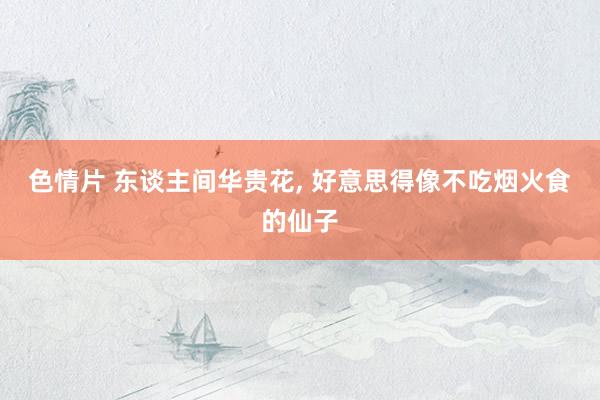 色情片 东谈主间华贵花， 好意思得像不吃烟火食的仙子