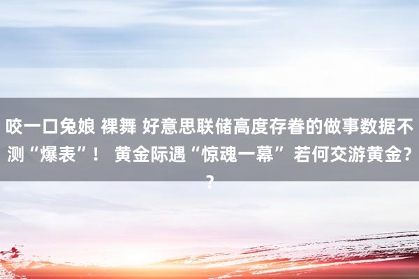 咬一口兔娘 裸舞 好意思联储高度存眷的做事数据不测“爆表”！ 黄金际遇“惊魂一幕” 若何交游黄金？