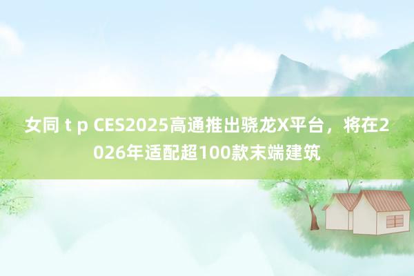 女同 t p CES2025高通推出骁龙X平台，将在2026年适配超100款末端建筑