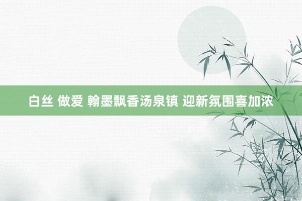 白丝 做爱 翰墨飘香汤泉镇 迎新氛围喜加浓