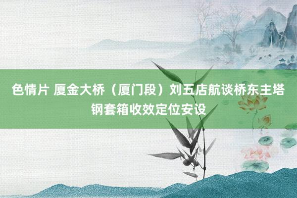色情片 厦金大桥（厦门段）刘五店航谈桥东主塔钢套箱收效定位安设