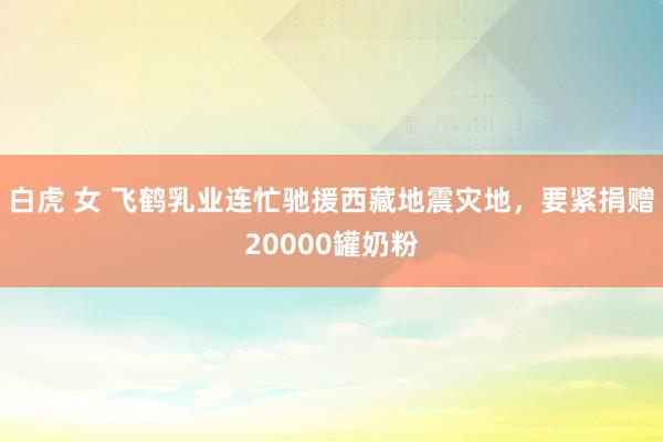 白虎 女 飞鹤乳业连忙驰援西藏地震灾地，要紧捐赠20000罐奶粉