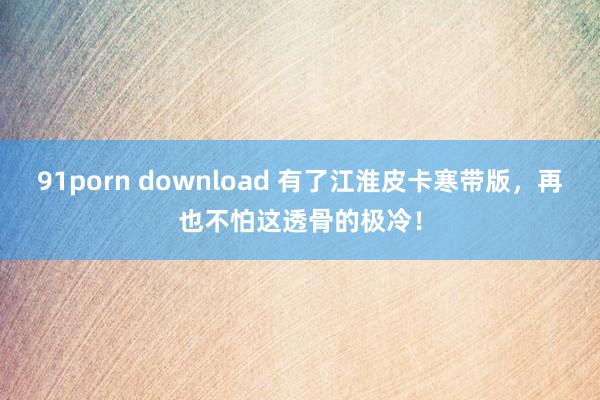 91porn download 有了江淮皮卡寒带版，再也不怕这透骨的极冷！