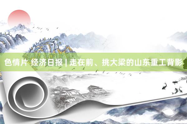 色情片 经济日报 | 走在前、挑大梁的山东重工背影