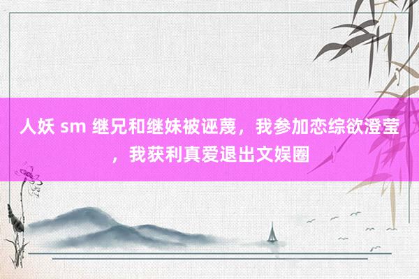 人妖 sm 继兄和继妹被诬蔑，我参加恋综欲澄莹，我获利真爱退出文娱圈