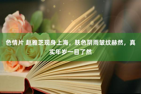 色情片 赵雅芝现身上海，肤色阴雨皱纹赫然，真实年岁一目了然