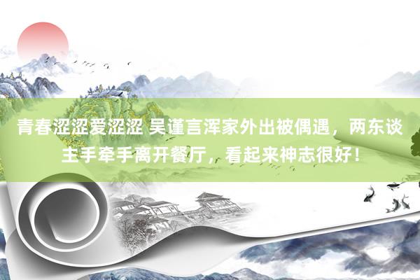 青春涩涩爱涩涩 吴谨言浑家外出被偶遇，两东谈主手牵手离开餐厅，看起来神志很好！