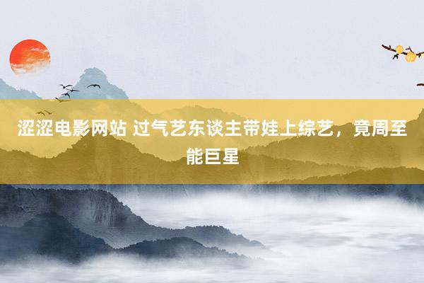 涩涩电影网站 过气艺东谈主带娃上综艺，竟周至能巨星